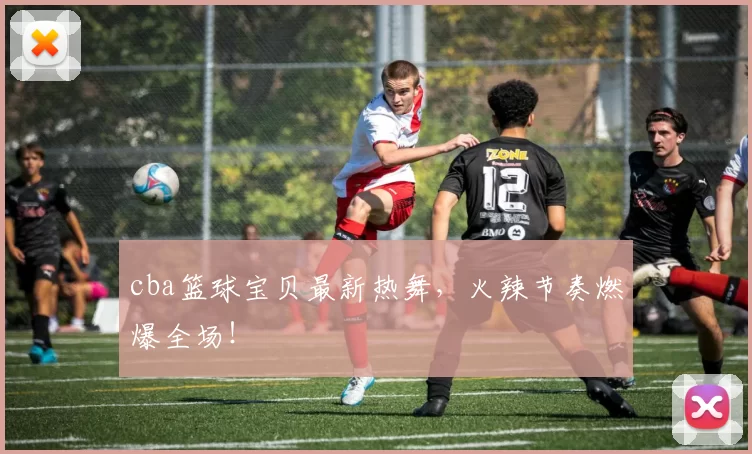 cba篮球宝贝最新热舞，火辣节奏燃爆全场！