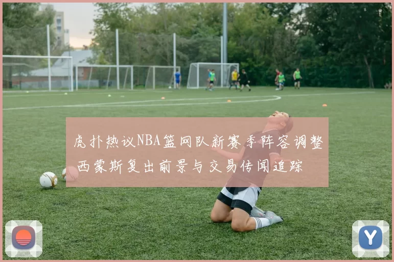 虎扑热议NBA篮网队新赛季阵容调整 西蒙斯复出前景与交易传闻追踪
