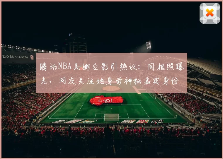 腾讯NBA美娜合影引热议:同框照曝光,网友关注她身旁神秘嘉宾身份