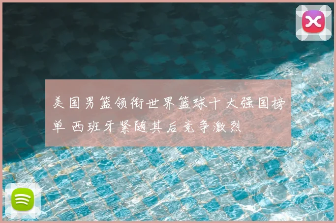 美国男篮领衔世界篮球十大强国榜单 西班牙紧随其后竞争激烈