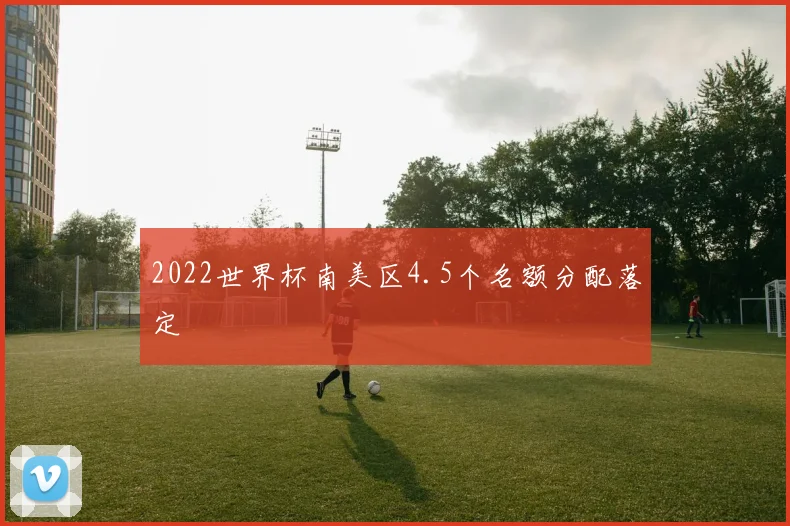 2022世界杯南美区4.5个名额分配落定