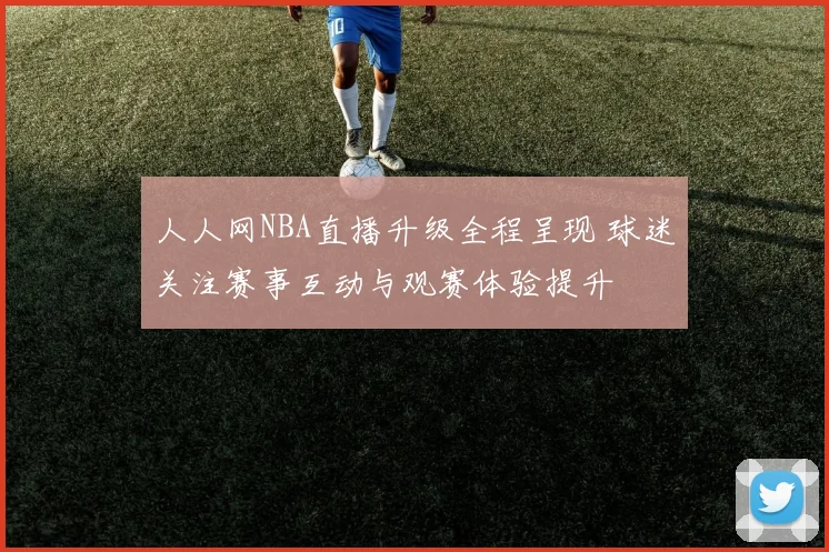 人人网NBA直播升级全程呈现 球迷关注赛事互动与观赛体验提升